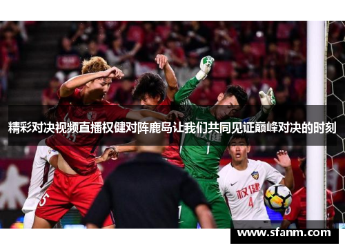 精彩对决视频直播权健对阵鹿岛让我们共同见证巅峰对决的时刻